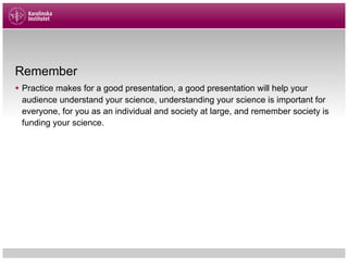 Remember
§ Practice makes for a good presentation, a good presentation will help your
audience understand your science, understanding your science is important for
everyone, for you as an individual and society at large, and remember society is
funding your science.
 