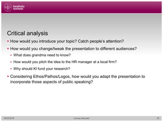 Critical analysis
§ How would you introduce your topic? Catch people’s attention?
§ How would you change/tweak the presentation to different audiences?
§ What does grandma need to know?
§ How would you pitch the idea to the HR manager at a local firm?
§ Why should KI fund your research?
§ Considering Ethos/Pathos/Logos, how would you adapt the presentation to
incorporate those aspects of public speaking?
05/02/2018 Cormac McGrath 35
 