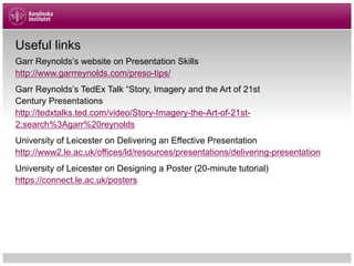 Useful links
Garr Reynolds’s website on Presentation Skills
http://www.garrreynolds.com/preso-tips/
Garr Reynolds’s TedEx Talk “Story, Imagery and the Art of 21st
Century Presentations
http://tedxtalks.ted.com/video/Story-Imagery-the-Art-of-21st-
2;search%3Agarr%20reynolds
University of Leicester on Delivering an Effective Presentation
http://www2.le.ac.uk/offices/ld/resources/presentations/delivering-presentation
University of Leicester on Designing a Poster (20-minute tutorial)
https://connect.le.ac.uk/posters
 