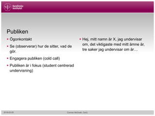 Publiken
§ Ögonkontakt
§ Se (observerar) hur de sitter, vad de
gör.
§ Engagera publiken (cold call)
§ Publiken är i fokus (student centrerad
undervisning)
§ Hej, mitt namn är X, jag undervisar
om, det viktigaste med mitt ämne är,
tre saker jag undervisar om är…
2018-02-05 Cormac McGrath, CeUL
 