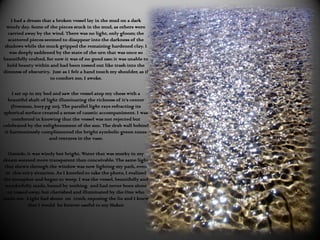 I had a dream that a broken vessel lay in the mud on a dark
  windy day. Some of the pieces stuck in the mud, as others were
  carried away by the wind. There was no light, only gloom; the
  scattered pieces seemed to disappear into the darkness of the
 shadows while the muck gripped the remaining hardened clay. I
   was deeply saddened by the state of the urn that was once so
beautifully crafted, for now it was of no good use; it was unable to
  hold beauty within and had been tossed out like trash into the
dimness of obscurity. Just as I felt a hand touch my shoulder, as if
                       to comfort me, I awoke.

     I sat up in my bed and saw the vessel atop my chess with a
   beautiful shaft of light illuminating the richness of it’s center
    (Freeman, 2007 pg 110). The parallel light rays refracting its
spherical surface created a sense of caustic accompaniment. I was
     comforted in knowing that the vessel was not rejected but
celebrated by the enlightenment of the sun. The drab wall behind
 it harmoniously complimented the bright symbolic green tones
                        and textures in the vase.

   Outside, it was windy but bright. Water that was murky in my
dream seemed more transparent than conceivable. The same light
 that shown through the window was now lighting my path, even
  in this miry situation. As I kneeled to take the photo, I realized
the metaphor and began to weep. I was the vessel, beautifully and
 wonderfully made, bound by nothing, and had never been alone
   or tossed away, but cherished and illuminated by the One who
made me. Light had shone on truth, exposing the lie and I knew
            that I would be forever useful to my Maker.
 