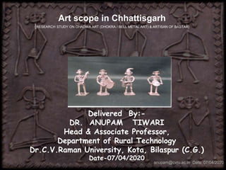 Art scope in Chhattisgarh
{RESEARCH STUDY ON GHADWA ART (DHOKRA / BELL METAL ART) & ARTISAN OF BASTAR}
Delivered By:-
DR. ANUPAM TIWARI
Head & Associate Professor,
Department of Rural Technology
Dr.C.V.Raman University, Kota, Bilaspur (C.G.)
Date-07/04/2020
anupam@cvru.ac.in Date: 07/04/2020
 