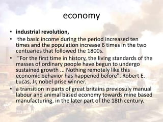 economy 
• industrial revolution, 
• the basic income during the period increased ten 
times and the population increase 6 times in the two 
centuaries that followed the 1800s. 
• "For the first time in history, the living standards of the 
masses of ordinary people have begun to undergo 
sustained growth ... Nothing remotely like this 
economic behavior has happened before". Robert E. 
Lucas, Jr, nobel prise winner. 
• a transition in parts of great britains previosuly manual 
labour and animal based economy towards mine based 
manufacturing, in the later part of the 18th century. 
 