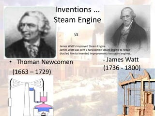 Inventions ... 
Steam Engine 
• Thoman Newcomen 
(1663 – 1729) 
• James Watt 
(1736 - 1800) 
VS 
James Watt's Improved Steam Engine 
James Watt was sent a Newcomen steam engine to repair 
that led him to invented improvements for steam engines. 
 