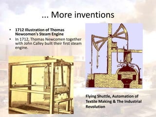 ... More inventions 
• 1712 Illustration of Thomas 
Newcomen's Steam Engine 
• In 1712, Thomas Newcomen together 
with John Calley built their first steam 
engine. 
Flying Shuttle, Automation of 
Textile Making & The Industrial 
Revolution 
 