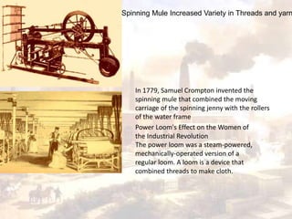 Spinning Mule Increased Variety in Threads and yarn 
In 1779, Samuel Crompton invented the 
spinning mule that combined the moving 
carriage of the spinning jenny with the rollers 
of the water frame 
Power Loom's Effect on the Women of 
the Industrial Revolution 
The power loom was a steam-powered, 
mechanically-operated version of a 
regular loom. A loom is a device that 
combined threads to make cloth. 
 