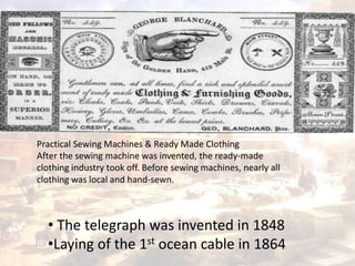 Practical Sewing Machines & Ready Made Clothing 
After the sewing machine was invented, the ready-made 
clothing industry took off. Before sewing machines, nearly all 
clothing was local and hand-sewn. 
• The telegraph was invented in 1848 
•Laying of the 1st ocean cable in 1864 
 