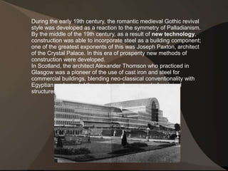 During the early 19th century, the romantic medieval Gothic revival 
style was developed as a reaction to the symmetry of Palladianism. 
By the middle of the 19th century, as a result of new technology, 
construction was able to incorporate steel as a building component; 
one of the greatest exponents of this was Joseph Paxton, architect 
of the Crystal Palace. In this era of prosperity new methods of 
construction were developed. 
In Scotland, the architect Alexander Thomson who practiced in 
Glasgow was a pioneer of the use of cast iron and steel for 
commercial buildings, blending neo-classical conventionality with 
Egyptian and oriental themes to produce many truly original 
structures. 
 