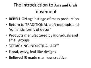 The introduction to Arts and Craft 
movement 
• REBELLION against age of mass production 
• Return to TRADITIONAL craft methods and 
‘romantic forms of decor’ 
• Products manufactured by individuals and 
small groups 
• “ATTACKING INDUSTRIAL AGE” 
• Floral, wavy, leaf-like designs 
• Believed IR made man less creative 
 