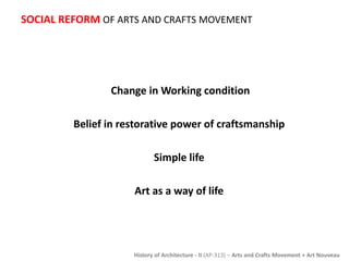 SOCIAL REFORM OF ARTS AND CRAFTS MOVEMENT 
Change in Working condition 
Belief in restorative power of craftsmanship 
Simple life 
Art as a way of life 
History of Architecture - II (AP-313) – Arts and Crafts Movement + Art Nouveau 
 