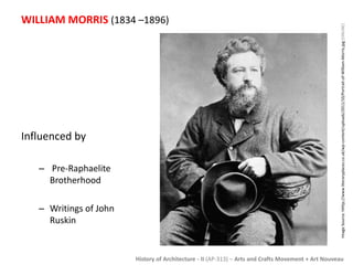 WILLIAM MORRIS (1834 –1896) 
History of Architecture - II (AP-313) – Arts and Crafts Movement + Art Nouveau 
Influenced by 
– Pre-Raphaelite 
Brotherhood 
– Writings of John 
Ruskin 
Image Source: hhttp://www.literaryplaces.co.uk/wp-content/uploads/2011/10/Portrait-of-William-Morris.jpg [ONLINE] 
 