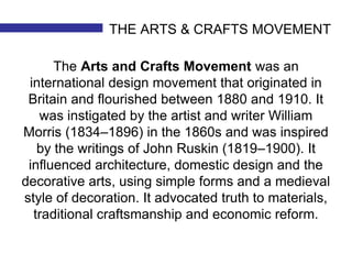 THE ARTS & CRAFTS MOVEMENT 
The Arts and Crafts Movement was an 
international design movement that originated in 
Britain and flourished between 1880 and 1910. It 
was instigated by the artist and writer William 
Morris (1834–1896) in the 1860s and was inspired 
by the writings of John Ruskin (1819–1900). It 
influenced architecture, domestic design and the 
decorative arts, using simple forms and a medieval 
style of decoration. It advocated truth to materials, 
traditional craftsmanship and economic reform. 
 