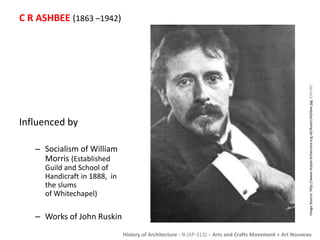 History of Architecture - II (AP-313) – Arts and Crafts Movement + Art Nouveau 
C R ASHBEE (1863 –1942) 
Influenced by 
– Socialism of William 
Morris (Established 
Guild and School of 
Handicraft in 1888, in 
the slums 
of Whitechapel) 
– Works of John Ruskin 
Image Source: http://www.utopia-britannica.org.uk/Assets/Ashbee.jpg [ONLINE] 
 