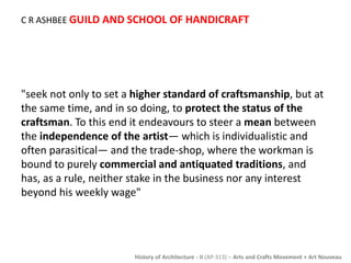 C R ASHBEE GUILD AND SCHOOL OF HANDICRAFT 
"seek not only to set a higher standard of craftsmanship, but at 
the same time, and in so doing, to protect the status of the 
craftsman. To this end it endeavours to steer a mean between 
the independence of the artist— which is individualistic and 
often parasitical— and the trade-shop, where the workman is 
bound to purely commercial and antiquated traditions, and 
has, as a rule, neither stake in the business nor any interest 
beyond his weekly wage" 
History of Architecture - II (AP-313) – Arts and Crafts Movement + Art Nouveau 
 