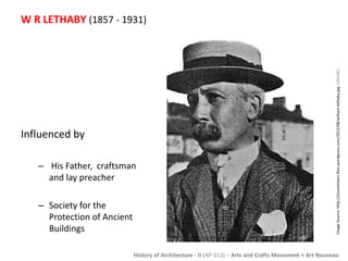 W R LETHABY (1857 - 1931) 
History of Architecture - II (AP-313) – Arts and Crafts Movement + Art Nouveau 
Influenced by 
– His Father, craftsman 
and lay preacher 
– Society for the 
Protection of Ancient 
Buildings 
Image Source: http://stoneletters.files.wordpress.com/2012/08/william-lethaby.jpg [ONLINE] 
 