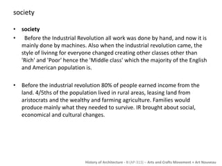 History of Architecture - II (AP-313) – Arts and Crafts Movement + Art Nouveau 
society 
• society 
• Before the Industrial Revolution all work was done by hand, and now it is 
mainly done by machines. Also when the industrial revolution came, the 
style of livinng for everyone changed creating other classes other than 
'Rich' and 'Poor' hence the 'Middle class' which the majority of the English 
and American population is. 
• Before the industrial revolution 80% of people earned income from the 
land. 4/5ths of the population lived in rural areas, leasing land from 
aristocrats and the wealthy and farming agriculture. Families would 
produce mainly what they needed to survive. IR brought about social, 
economical and cultural changes. 
 