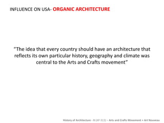 INFLUENCE ON USA- ORGANIC ARCHITECTURE 
“The idea that every country should have an architecture that 
reflects its own particular history, geography and climate was 
central to the Arts and Crafts movement” 
History of Architecture - II (AP-313) – Arts and Crafts Movement + Art Nouveau 
 
