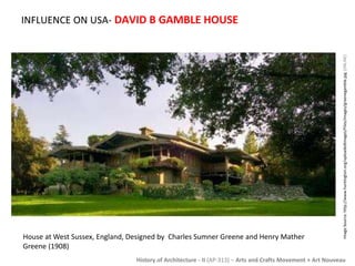 INFLUENCE ON USA- DAVID B GAMBLE HOUSE 
Image Source: http://www.huntington.org/uploadedImages/Files/images/greenegamble.jpg [ONLINE] 
House at West Sussex, England, Designed by Charles Sumner Greene and Henry Mather 
Greene (1908) 
History of Architecture - II (AP-313) – Arts and Crafts Movement + Art Nouveau 
 