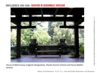 INFLUENCE ON USA- DAVID B GAMBLE HOUSE 
Image Source: http://upload.wikimedia.org/wikipedia/commons/2/2d/Gamble_Porch.jpg [ONLINE] 
House at West Sussex, England, Designed by Charles Sumner Greene and Henry Mather 
Greene 
History of Architecture - II (AP-313) – Arts and Crafts Movement + Art Nouveau 
 