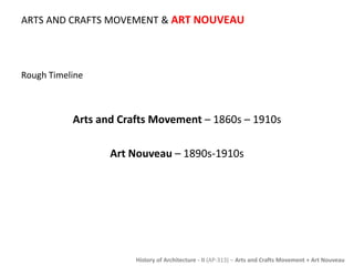 ARTS AND CRAFTS MOVEMENT & ART NOUVEAU 
History of Architecture - II (AP-313) – Arts and Crafts Movement + Art Nouveau 
Rough Timeline 
Arts and Crafts Movement – 1860s – 1910s 
Art Nouveau – 1890s-1910s 
 