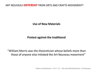 ART NOUVEAU DIFFERENT FROM ARTS AND CRAFTS MOVEMENT? 
Use of New Materials 
Protest against the traditional 
“William Morris was the theoretician whose beliefs more than 
those of anyone else initiated the Art Nouveau movement” 
History of Architecture - II (AP-313) – Arts and Crafts Movement + Art Nouveau 
 