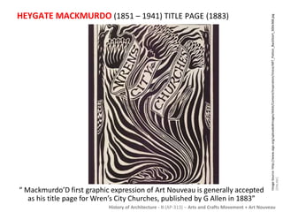 HEYGATE MACKMURDO (1851 – 1941) TITLE PAGE (1883) 
“ Mackmurdo’D first graphic expression of Art Nouveau is generally accepted 
as his title page for Wren’s City Churches, published by G Allen in 1883” 
Image Source: http://www.aiga.org/uploadedImages/AIGA/Content/Inspiration/Voice/ART_Patton_BackStart_300x368.jpg 
[ONLINE] 
History of Architecture - II (AP-313) – Arts and Crafts Movement + Art Nouveau 
 