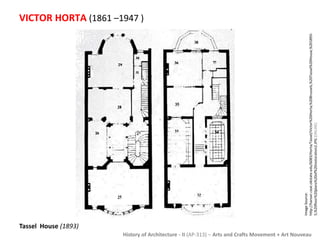 VICTOR HORTA (1861 –1947 ) 
History of Architecture - II (AP-313) – Arts and Crafts Movement + Art Nouveau 
Tassel House (1893) 
Image Source: 
http://hanser.ceat.okstate.edu/6083/Horta/Tassel/Victor%20Horta;%20Brussels,%20Tassel%20House,%201893- 
5,%20floor%20plans%20of%20restoration2.JPG [ONLINE] 
 