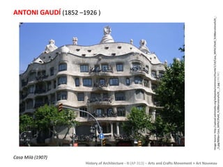 History of Architecture - II (AP-313) – Arts and Crafts Movement + Art Nouveau 
ANTONI GAUDÍ (1852 –1926 ) 
Image Source: http://upload.wikimedia.org/wikipedia/commons/thumb/1/14/Casa_Mil%C3%A0_%28Barcelona%29_- 
_5.jpg/800px-Casa_Mil%C3%A0_%28Barcelona%29_-_5.jpg [ONLINE] 
Casa Milà (1907) 
 