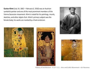 Gustav Klimt (July 14, 1862 – February 6, 1918) was an Austrian 
symbolist painter and one of the most prominent members of the 
Vienna Secession movement. Klimt is noted for his paintings, murals, 
sketches, and other objets d'art. Klimt's primary subject was the 
female body; his works are marked by a frank eroticism. 
History of Architecture - II (AP-313) – Arts and Crafts Movement + Art Nouveau 
 