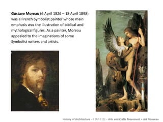 Gustave Moreau (6 April 1826 – 18 April 1898) 
was a French Symbolist painter whose main 
emphasis was the illustration of biblical and 
mythological figures. As a painter, Moreau 
appealed to the imaginations of some 
Symbolist writers and artists. 
History of Architecture - II (AP-313) – Arts and Crafts Movement + Art Nouveau 
 