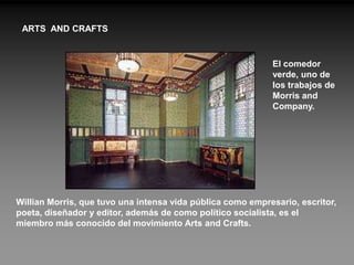 ARTS AND CRAFTS


                                                            El comedor
                                                            verde, uno de
                                                            los trabajos de
                                                            Morris and
                                                            Company.




Willian Morris, que tuvo una intensa vida pública como empresario, escritor,
poeta, diseñador y editor, además de como político socialista, es el
miembro más conocido del movimiento Arts and Crafts.
 