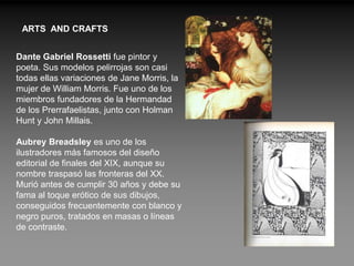 ARTS AND CRAFTS


Dante Gabriel Rossetti fue pintor y
poeta. Sus modelos pelirrojas son casi
todas ellas variaciones de Jane Morris, la
mujer de William Morris. Fue uno de los
miembros fundadores de la Hermandad
de los Prerrafaelistas, junto con Holman
Hunt y John Millais.

Aubrey Breadsley es uno de los
ilustradores más famosos del diseño
editorial de finales del XIX, aunque su
nombre traspasó las fronteras del XX.
Murió antes de cumplir 30 años y debe su
fama al toque erótico de sus dibujos,
conseguidos frecuentemente con blanco y
negro puros, tratados en masas o líneas
de contraste.
 