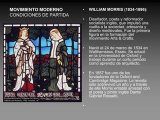MOVIMIENTO MODERNO       •   WILLIAM MORRIS (1834-1896):
CONDICIONES DE PARTIDA
                         •   Diseñador, poeta y reformador
                             socialista inglés, que impulsó una
                             vuelta a la sociedad, artesanía y
                             diseño medievales. Fue la primera
                             figura en la formación del
                             movimiento Arts & Crafts.

                         •   Nació el 24 de marzo de 1834 en
                             Walthamstow, Essex. Se educó
                             en la Universidad de Oxford y
                             trabajó durante un corto periodo
                             como aprendiz de arquitecto.

                         •   En 1857 fue uno de los
                             fundadores de la Oxford and
                             Cambridge Magazine. La revista
                             sólo sobrevivió un año y a través
                             de ella Morris entabló amistad con
                             el poeta y pintor inglés Dante
                             Gabriel Rossetti.

                         •
 