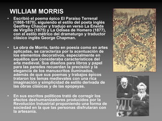WILLIAM MORRIS
•   Escribió el poema épico El Paraíso Terrenal
    (1868-1870), siguiendo el estilo del poeta inglés
    Geoffrey Chaucer y tradujo en verso La Eneida
    de Virgilio (1875) y La Odisea de Homero (1877),
    con el estilo métrico del dramaturgo y traductor
    clásico inglés George Chapman.

•   La obra de Morris, tanto en poesía como en artes
    aplicadas, se caracteriza por la acentuación de
    los elementos decorativos, especialmente en
    aquéllos que consideraba característicos del
    arte medieval. Sus diseños para libros y papel
    para las paredes recuerdan la precisión y la
    elegancia de los manuscritos iluminados,
    además de que sus poemas y trabajos épicos
    trataron los temas medievales con una rica
    imaginación y simplicidad de estilo derivada de
    las obras clásicas y de las epopeyas.

•   En sus escritos políticos trató de corregir los
    efectos deshumanizadores producidos por la
    Revolución Industrial proponiendo una forma de
    sociedad en la que las personas disfrutaran con
    la artesanía.
 