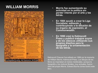 WILLIAM MORRIS        •   Morris fue aumentando su
                          actividad en la política sin
                          perder interés por el arte y las
                          letras.

                      •   En 1884 ayudó a crear la Liga
                          Socialista, editando y
                          contribuyendo a la difusión de
                          su órgano de expresión, el
                          Commonwealth.

                      •   En 1890 creó la Kelmscott
                          Press y publicó trabajos suyos
                          y de los clásicos utilizando sus
                          propios diseños para la
                          tipografía y la ornamentación
                          de las letras.


                 Kelmscott Chaucer fue editado en 1896 por la imprenta
                 de William Morris, Kelmscott Press. Los dibujos de los
                 libros se inspiraban en textos medievales, aunque la
                 tipografía y los motivos florales, muy actuales, fueron
                 obra del propio Morris. Edward Burne-Jones ilustró este
                 libro.
 