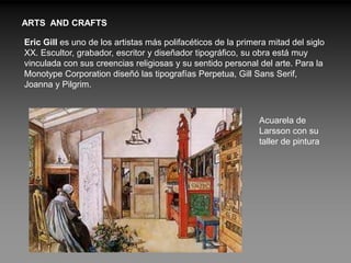 ARTS AND CRAFTS

Eric Gill es uno de los artistas más polifacéticos de la primera mitad del siglo
XX. Escultor, grabador, escritor y diseñador tipográfico, su obra está muy
vinculada con sus creencias religiosas y su sentido personal del arte. Para la
Monotype Corporation diseñó las tipografías Perpetua, Gill Sans Serif,
Joanna y Pilgrim.



                                                              Acuarela de
                                                              Larsson con su
                                                              taller de pintura
 