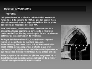 DEUTSCHE WERKBUND

    HISTORIA
Los precedentes de la historia del Deustcher Werkbund,
fundado el 6 de octubre de 1907, se pueden seguir hasta
el movimiento reformador ingles de William Morris y sus
asociados, de mediados del siglo XIX.
Este movimiento tomo como tarea la renovacion de la
artesania artistica aspirando a devolverle el nivel que
tuviera en la Edad Media y contribuyo a formar un elevado
estandar de la construccion de viviendas.
En lugar del alzado simetrico, subordinado a la planta
(como en los edificios de la ultima epoca del
Renacimiento), las casas como la Red House de Philipp
Webb (1859), debian responder al objeto a que eran
destinadas, con habitaciones comodamente dispuestas en
sus relaciones mutuas y orientadas hacia el lado del sol.
Tales proyectos recordaban las plantas irregulares de la
Edad Media. Los materiales de construccion de la mejor
calidad se emplearon en forma expresiva .
 