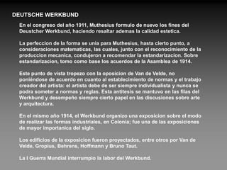 DEUTSCHE WERKBUND
 En el congreso del año 1911, Muthesius formulo de nuevo los fines del
 Deustcher Werkbund, haciendo resaltar ademas la calidad estetica.

 La perfeccion de la forma se unia para Muthesius, hasta cierto punto, a
 consideraciones matematicas, las cuales, junto con el reconocimiento de la
 produccion mecanica, condujeron a recomendar la estandarizacion. Sobre
 estandarizacion, tomo como base los acuerdos de la Asamblea de 1914.

 Este punto de vista tropezo con la oposicion de Van de Velde, no
 poniéndose de acuerdo en cuanto al establecimiento de normas y el trabajo
 creador del artista: el artista debe de ser siempre individualista y nunca se
 podra someter a normas y reglas. Esta antitesis se mantuvo en las filas del
 Werkbund y desempeño siempre cierto papel en las discusiones sobre arte
 y arquitectura.

 En el mismo año 1914, el Werkbund organizo una exposicion sobre el modo
 de realizar las formas industriales, en Colonia; fue una de las exposiciones
 de mayor importanica del siglo.

 Los edificios de la exposicion fueron proyectados, entre otros por Van de
 Velde, Gropius, Behrens, Hoffmann y Bruno Taut.

 La I Guerra Mundial interrumpio la labor del Werkbund.
 