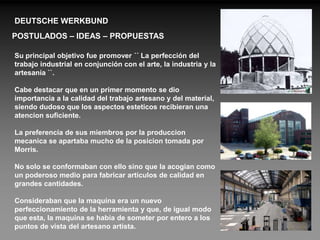 DEUTSCHE WERKBUND
POSTULADOS – IDEAS – PROPUESTAS

Su principal objetivo fue promover ´´ La perfección del
trabajo industrial en conjunción con el arte, la industria y la
artesanía ``.

Cabe destacar que en un primer momento se dio
importancia a la calidad del trabajo artesano y del material,
siendo dudoso que los aspectos esteticos recibieran una
atencion suficiente.

La preferencia de sus miembros por la produccion
mecanica se apartaba mucho de la posicion tomada por
Morris.

No solo se conformaban con ello sino que la acogian como
un poderoso medio para fabricar articulos de calidad en
grandes cantidades.

Consideraban que la maquina era un nuevo
perfeccionamiento de la herramienta y que, de igual modo
que esta, la maquina se habia de someter por entero a los
puntos de vista del artesano artista.
 