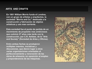 ARTS AND CRAFTS

En 1861 William Morris funda el Londres,
con un grupo de artistas y arquitectos, la
sociedad "Morris and Co." destinada a la
construcción y fabricación de objetos
artísticos y uso mas corriente.

Esta sociedad fue el punto de partida de un
movimiento de propósito mas ambiciosos
que culminó 27 años más tarde con la
construcción, por C.R. Ashbee, de la "Arts
and Society" (Sociedad de Artes y Oficios).

Entre ambas fechas se produjeron
múltiples intentos, iniciativas y
discusiones, que dieron lugar a otras
varias organizaciones orientadas al
perfeccionamiento y renovación de las
obras de artesanía, en oposición al empleo
y preponderancia de las máquinas.
 