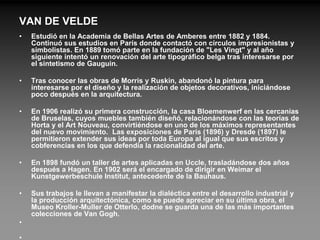 VAN DE VELDE
•   Estudió en la Academia de Bellas Artes de Amberes entre 1882 y 1884.
    Continuó sus estudios en París donde contactó con círculos impresionistas y
    simbolistas. En 1889 tomó parte en la fundación de "Les Vingt" y al año
    siguiente intentó un renovación del arte tipográfico belga tras interesarse por
    el sintetismo de Gauguin.

•   Tras conocer las obras de Morris y Ruskin, abandonó la pintura para
    interesarse por el diseño y la realización de objetos decorativos, iniciándose
    poco después en la arquitectura.

•   En 1906 realizó su primera construcción, la casa Bloemenwerf en las cercanías
    de Bruselas, cuyos muebles también diseñó, relacionándose con las teorías de
    Horta y el Art Nouveau, convirtiéndose en uno de los máximos representantes
    del nuevo movimiento. Las exposiciones de París (1896) y Dresde (1897) le
    permitieron extender sus ideas por toda Europa al igual que sus escritos y
    cobferencias en los que defendía la racionalidad del arte.

•   En 1898 fundó un taller de artes aplicadas en Uccle, trasladándose dos años
    después a Hagen. En 1902 será el encargado de dirigir en Weimar el
    Kunstgewerbeschule Institut, antecedente de la Bauhaus.

•   Sus trabajos le llevan a manifestar la dialéctica entre el desarrollo industrial y
    la producción arquitectónica, como se puede apreciar en su última obra, el
    Museo Kroller-Muller de Otterlo, dodne se guarda una de las más importantes
    colecciones de Van Gogh.
•
 