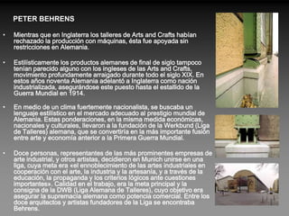 PETER BEHRENS

•   Mientras que en Inglaterra los talleres de Arts and Crafts habían
    rechazado la producción con máquinas, ésta fue apoyada sin
    restricciones en Alemania.

•   Estilísticamente los productos alemanes de final de siglo tampoco
    tenían parecido alguno con los ingleses de las Arts and Crafts,
    movimiento profundamente arraigado durante todo el siglo XIX. En
    estos años noventa Alemania adelantó a Inglaterra como nación
    industrializada, asegurándose este puesto hasta el estallido de la
    Guerra Mundial en 1914.

•   En medio de un clima fuertemente nacionalista, se buscaba un
    lenguaje estilístico en el mercado adecuado al prestigio mundial de
    Alemania. Estas ponderaciones, en la misma medida económicas,
    nacionales y culturales, llevaron a la fundación de la Werkbund (Liga
    de Talleres) alemana, que se convertiría en la más importante fusión
    entre arte y economía anterior a la Primera Guerra Mundial.

•   Doce personas, representantes de las más prominentes empresas de
    arte industrial, y otros artistas, decidieron en Munich unirse en una
    liga, cuya meta era «el ennoblecimiento de las artes industriales en
    cooperación con el arte, la industria y la artesanía, y a través de la
    educación, la propaganda y los criterios lógicos ante cuestiones
    importantes». Calidad en el trabajo, era la meta principal y la
    consigna de la DWB (Liga Alemana de Talleres), cuyo objetivo era
    asegurar la supremacía alemana como potencia comercial. Entre los
    doce arquitectos y artistas fundadores de la Liga se encontraba
    Behrens.
 