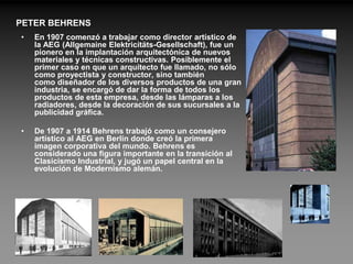 PETER BEHRENS
•   En 1907 comenzó a trabajar como director artístico de
    la AEG (Allgemaine Elektricitäts-Gesellschaft), fue un
    pionero en la implantación arquitectónica de nuevos
    materiales y técnicas constructivas. Posiblemente el
    primer caso en que un arquitecto fue llamado, no sólo
    como proyectista y constructor, sino también
    como diseñador de los diversos productos de una gran
    industria, se encargó de dar la forma de todos los
    productos de esta empresa, desde las lámparas a los
    radiadores, desde la decoración de sus sucursales a la
    publicidad gráfica.

•   De 1907 a 1914 Behrens trabajó como un consejero
    artístico al AEG en Berlín donde creó la primera
    imagen corporativa del mundo. Behrens es
    considerado una figura importante en la transición al
    Clasicismo Industrial, y jugó un papel central en la
    evolución de Modernismo alemán.
 
