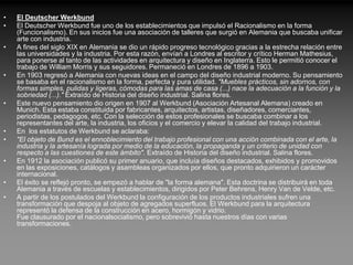 •   El Deutscher Werkbund
•   El Deutscher Werkbund fue uno de los establecimientos que impulsó el Racionalismo en la forma
    (Funcionalismo). En sus inicios fue una asociación de talleres que surgió en Alemania que buscaba unificar
    arte con industria.
•   A fines del siglo XIX en Alemania se dio un rápido progreso tecnológico gracias a la estrecha relación entre
    las universidades y la industria. Por esta razón, envían a Londres al escritor y crítico Herman Mathesius,
    para ponerse al tanto de las actividades en arquitectura y diseño en Inglaterra. Esto le permitió conocer el
    trabajo de William Morris y sus seguidores. Permaneció en Londres de 1896 a 1903.
•   En 1903 regresó a Alemania con nuevas ideas en el campo del diseño industrial moderno. Su pensamiento
    se basaba en el racionalismo en la forma, perfecta y pura utilidad. "Muebles prácticos, sin adornos, con
    formas simples, pulidas y ligeras, cómodas para las amas de casa (...) nace la adecuación a la función y la
    sobriedad (...)." Extraído de Historia del diseño industrial. Salina flores.
•   Este nuevo pensamiento dio origen en 1907 al Werkbund (Asociación Artesanal Alemana) creado en
    Munich. Esta estaba constituida por fabricantes, arquitectos, artistas, diseñadores, comerciantes,
    periodistas, pedagogos, etc. Con la selección de estos profesionales se buscaba combinar a los
    representantes del arte, la industria, los oficios y el comercio y elevar la calidad del trabajo industrial.
•   En los estatutos de Werkbund se aclaraba:
•   "El objeto de Bund es el ennoblecimiento del trabajo profesional con una acción combinada con el arte, la
    industria y la artesanía lograda por medio de la educación, la propaganda y un criterio de unidad con
    respecto a las cuestiones de este ámbito". Extraído de Historia del diseño industrial. Salina flores.
•   En 1912 la asociación publicó su primer anuario, que incluía diseños destacados, exhibidos y promovidos
    en las exposiciones, catálogos y asambleas organizados por ellos, que pronto adquirieron un carácter
    internacional.
•   El éxito se reflejó pronto, se empezó a hablar de "la forma alemana". Esta doctrina se distribuirá en toda
    Alemania a través de escuelas y establecimientos, dirigidos por Peter Behrens, Henry Van de Velde, etc.
•   A partir de los postulados del Werkbund la configuración de los productos industriales sufren una
    transformación que despoja al objeto de agregados superfluos. El Werkbund para la arquitectura
    representó la defensa de la construcción en acero, hormigón y vidrio.
    Fue clausurado por el nacionalsocialismo, pero sobrevivió hasta nuestros días con varias
    transformaciones.
 