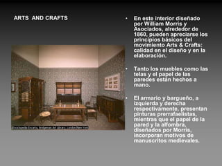 ARTS AND CRAFTS   •   En este interior diseñado
                      por William Morris y
                      Asociados, alrededor de
                      1860, pueden apreciarse los
                      principios básicos del
                      movimiento Arts & Crafts:
                      calidad en el diseño y en la
                      elaboración.

                  •   Tanto los muebles como las
                      telas y el papel de las
                      paredes están hechos a
                      mano.

                  •   El armario y bargueño, a
                      izquierda y derecha
                      respectivamente, presentan
                      pinturas prerrafaelistas,
                      mientras que el papel de la
                      pared y la alfombra,
                      diseñados por Morris,
                      incorporan motivos de
                      manuscritos medievales.
 