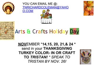 Arts & Crafts Holiday Day
NOVEMBER *14,15, 20, 21,& 24 *
send in your THANKSGIVING
TURKEY COLOR- IN OR CRAFT
TO TRISTAN! * SPEAK TO
TRISTAN BY NOV. 26!
YOU CAN EMAIL ME @:
TNRICHARDCOLEMAN@YAHO
O.COM
 