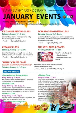 CAMP CASEY ARTS & CRAFTS
JANUARY EVENTS
For more information, call 730-4642.
SCRAPBOOKING DEMO CLASS
Saturday, January 10, 1–3 p.m.
CERAMIC CLASS
Saturday, January 17, 1–3 p.m.
ICE CANDLE MAKING CLASS
Saturday, January 3, 1–3 p.m.
Learn how to design and apply wax and glaze
on bisque ware. $10 covers the cost of supplies.
• Fee: $10		 • Sign up by Friday, Jan 16
Learn how to design, lay out and format scrapbooking.
Your $5 fee includes basic supplies. Additional supplies
available for a small fee.
• Fee: $5		 • Sign up by Friday, Jan 9
Eligibility: • All Area l USFK card holders and KATUSA
• Children under the age of 16 must be accompanied by a parent or guardian at all times
Learn and experience making candles, entry
fee covers supplies needed.
• Fee: $10		 • Sign up by Friday, Jan 2
» Pewter Casting Demonstration:
Every Thursday, 5 - 6 p.m.
Visit the Arts & Crafts Center and we’ll teach you pewter
casting methods for miniature soldiers.
» Crochet Class:
Every Thursday, 5:30 - 6:30 p.m.
Create your own projects with basic crochet stitches,
supplies are available for a small fee. For more information
please contact Ms. Sabrina Wilson or our staff at 730-4643.
» Ceramics Class:
Every Friday, 10 a.m. - 6 p.m.
First time working with ceramic projects? No problem, this
ceramic class for beginners is just for you.
» Plastic Model-Building Class:
Every Saturday, 4 - 6 p.m.
Bring your own plastic models and we’ll teach you
the basics of airbrushing.
» Matting Class:
Every Saturday, 2 - 3 p.m.
Expert instructors at the frame shop will give you
hands on instruction on how to present your special
piece of artwork with stunning results.You’ll be
surprised at how many different ways you can
frame your project with that professional touch.
By making your own presentation, you’ll save a lot
of money, plus you’ll have that sense of personal
accomplishment from creating something with your
own hands. Let our frame shop pros showcase your
items, we have a great selection of matte boards
and frames to make your project really stand out. All
materials needed are available for a small fee, and
the best part is, the class itself is FREE!
Recurring Events
”HANJI“ CRAFTS CLASS
(KOREAN TRADITIONAL PAPER CRAFTS)
Saturday, January 31, 1–3 p.m.
You’ll learn how to make Korean traditional
paper crafts known as Hanji.
• Fee: $5	 • Sign up by Wednesday, January 28
FUN WITH ARTS & CRAFTS
Monday, January 19, 1–5 p.m.
• Have fun with 2 projects:
	 - Candle Making
	 - Paper Picture Frames
• Fee: $5
 
