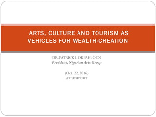 DR. PATRICK I. OKPAH, OON
President,Nigerian Arts Group
(Oct. 22, 2016)
AT UNIPORT
ARTS, CULTURE AND TOURISM AS
VEHICLES FOR WEALTH-CREATION
 