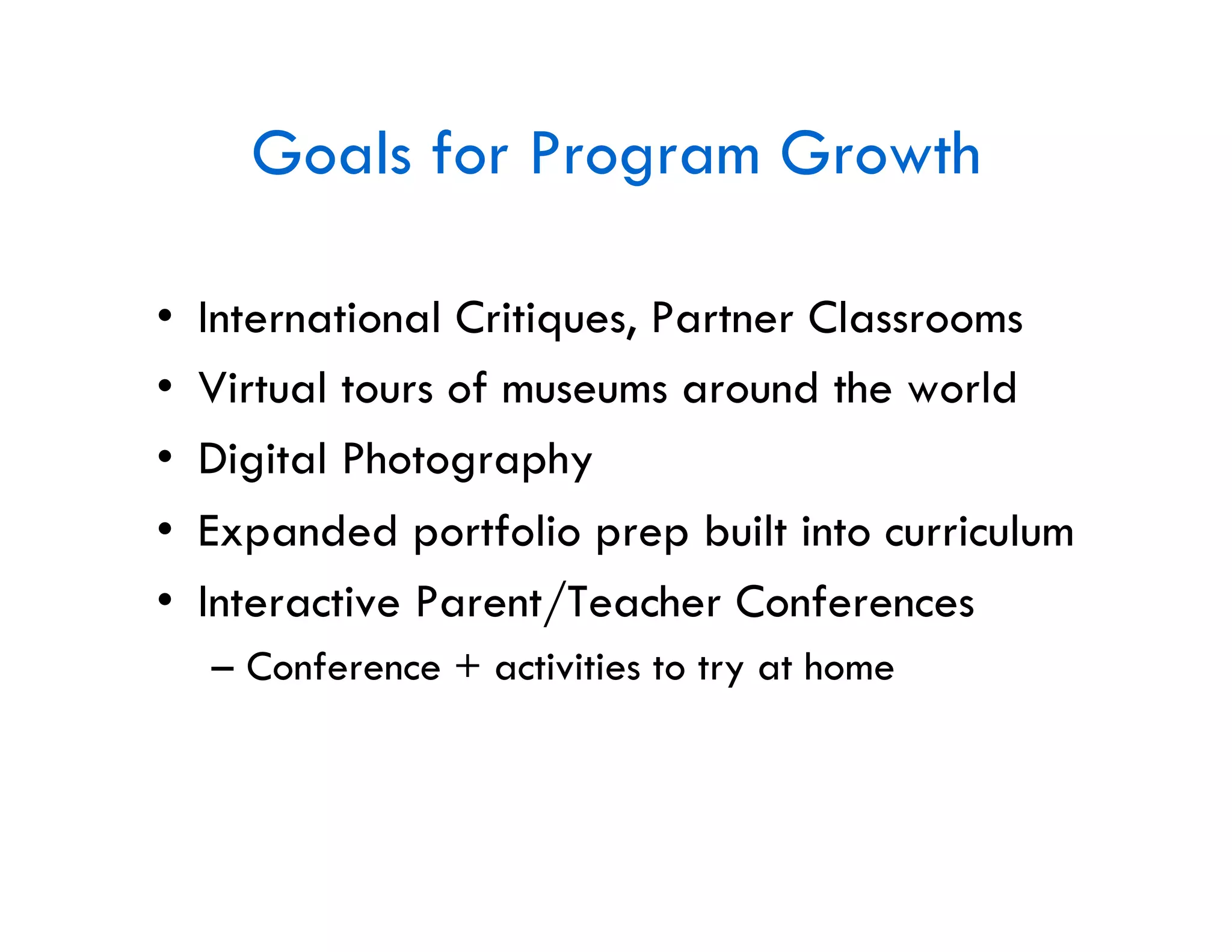 Goals for Program Growth

•    International Critiques, Partner Classrooms
•    Virtual tours of museums around the world
•    Digital Photography
•    Expanded portfolio prep built into curriculum
•    Interactive Parent/Teacher Conferences
     –  Conference + activities to try at home
 