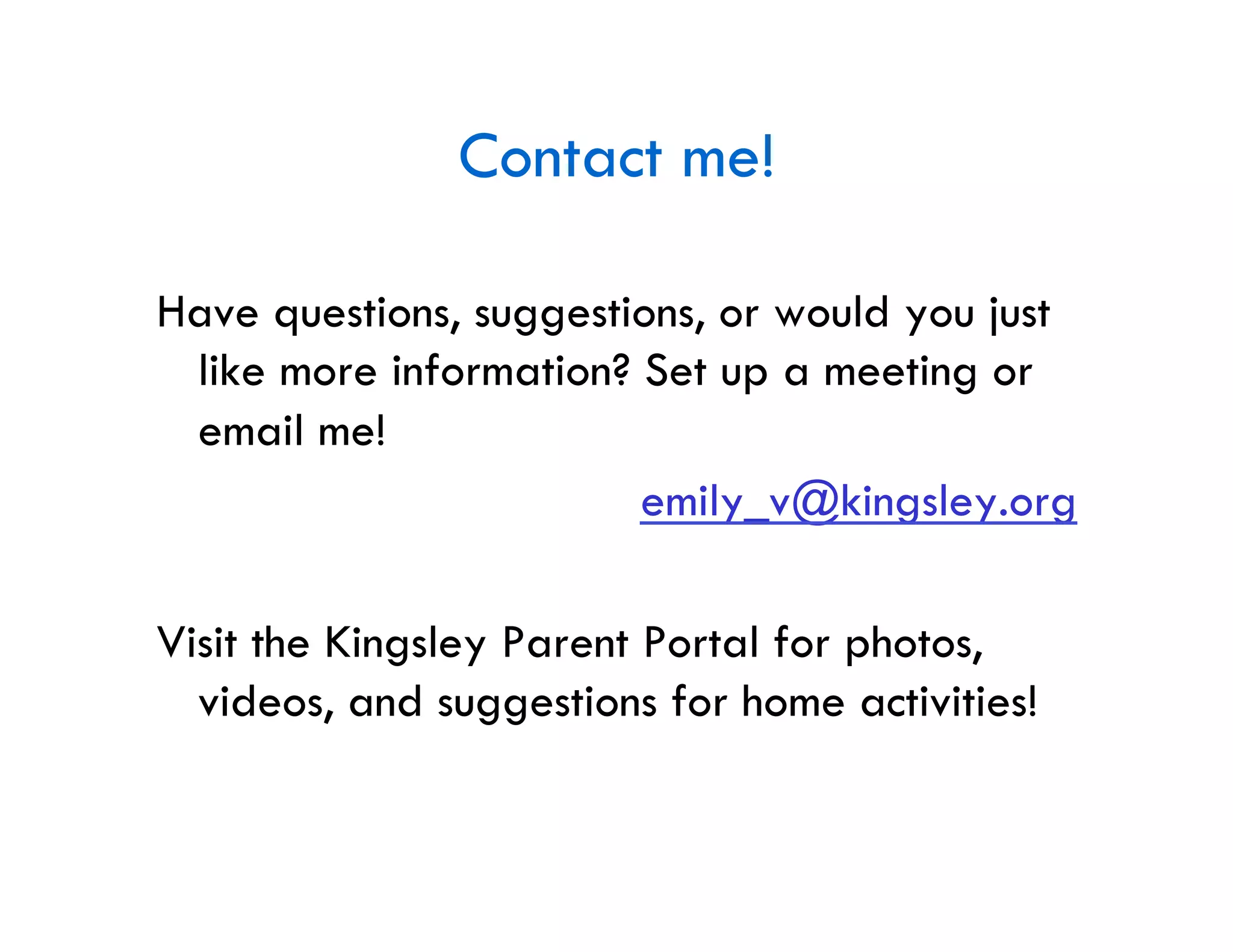 Contact me!

Have questions, suggestions, or would you just
 like more information? Set up a meeting or
 email me!
                        emily_v@kingsley.org

Visit the Kingsley Parent Portal for photos,
  videos, and suggestions for home activities!
 